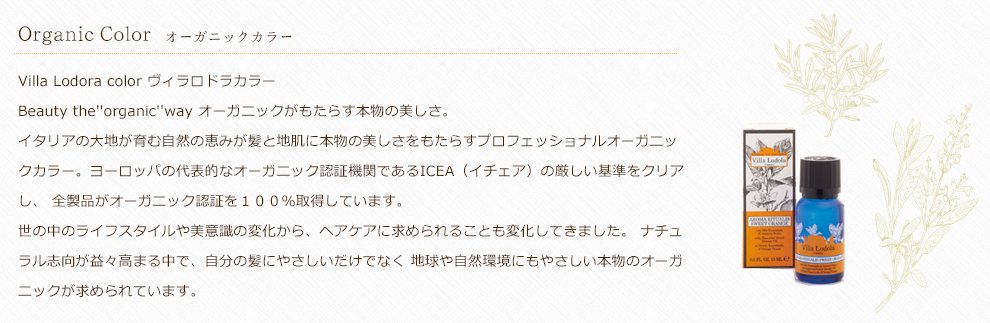 Villa Lodora color ヴィラロドラカラー Beauty the''organic''way オーガニックがもたらす本物の美しさ。イタリアの大地が育む自然の恵みが髪と地肌に本物の美しさをもたらすプロフェッショナルオーガニックカラー。ヨーロッパの代表的なオーガニック認証機関であるICEA（イチェア）の厳しい基準をクリアし、 全製品がオーガニック認証を１００％取得しています。世の中のライフスタイルや美意識の変化から、ヘアケアに求められることも変化してきました。 ナチュラル志向が益々高まる中で、自分の髪にやさしいだけでなく 地球や自然環境にもやさしい本物のオーガニックが求められています。 
