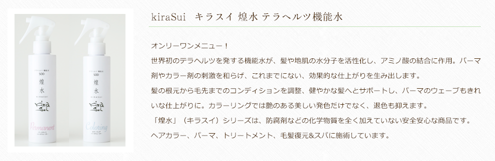 オンリーワンメニュー！世界初のテラヘルツを発する機能水が、髪や地肌の水分子を活性化し、アミノ酸の結合に作用。パーマ剤やカラー剤の刺激を和らげ、これまでにない、効果的な仕上がりを生み出します。髪の根元から毛先までのコンディションを調整、健やかな髪へとサポートし、パーマのウェーブもきれいな仕上がりに。カラーリングでは艶のある美しい発色だけでなく、退色も抑えます。「煌水」（キラスイ）シリーズは、防腐剤などの化学物質を全く加えていない安全安心な商品です。ヘアカラー、パーマ、トリートメント、毛髪復元&スパに施術しています。