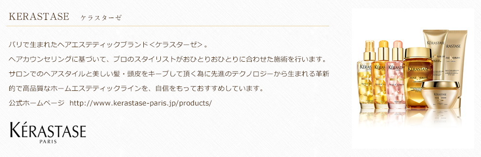 パリで生まれたヘアエステティックブランド＜ケラスターゼ＞。ヘアカウンセリングに基づいて、プロのスタイリストがおひとりおひとりに合わせた施術を行います。サロンでのヘアスタイルと美しい髪・頭皮をキープして頂く為に先進のテクノロジーから生まれる革新的で高品質なホームエステティックラインを、自信をもっておすすめしています。公式ホームページ  http://www.kerastase-paris.jp/products/